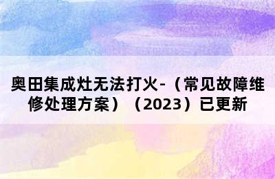 奥田集成灶无法打火-（常见故障维修处理方案）（2023）已更新