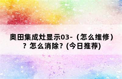 奥田集成灶显示03-（怎么维修）？怎么消除？(今日推荐)