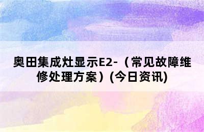 奥田集成灶显示E2-（常见故障维修处理方案）(今日资讯)