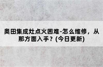 奥田集成灶点火困难-怎么维修，从那方面入手？(今日更新)