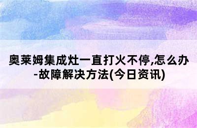 奥莱姆集成灶一直打火不停,怎么办-故障解决方法(今日资讯)