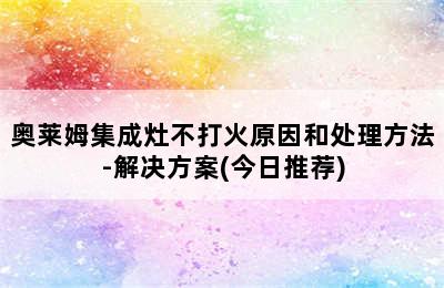 奥莱姆集成灶不打火原因和处理方法-解决方案(今日推荐)