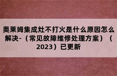 奥莱姆集成灶不打火是什么原因怎么解决-（常见故障维修处理方案）（2023）已更新