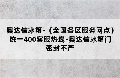 奥达信冰箱-（全国各区服务网点）统一400客服热线-奥达信冰箱门密封不严