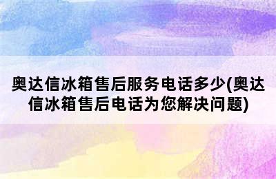 奥达信冰箱售后服务电话多少(奥达信冰箱售后电话为您解决问题)