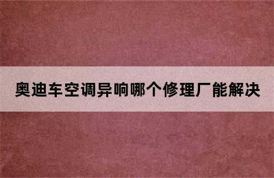 奥迪车空调异响哪个修理厂能解决