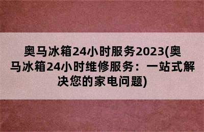 奥马冰箱24小时服务2023(奥马冰箱24小时维修服务：一站式解决您的家电问题)