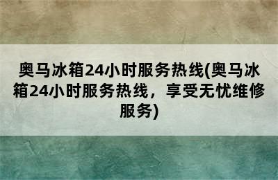 奥马冰箱24小时服务热线(奥马冰箱24小时服务热线，享受无忧维修服务)