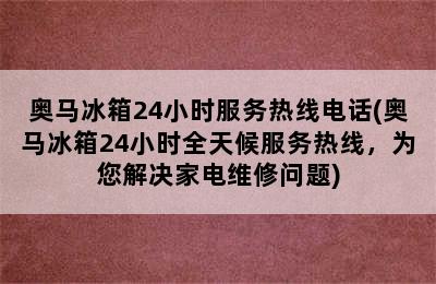 奥马冰箱24小时服务热线电话(奥马冰箱24小时全天候服务热线，为您解决家电维修问题)