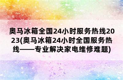 奥马冰箱全国24小时服务热线2023(奥马冰箱24小时全国服务热线——专业解决家电维修难题)