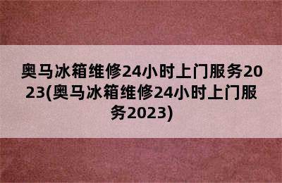 奥马冰箱维修24小时上门服务2023(奥马冰箱维修24小时上门服务2023)