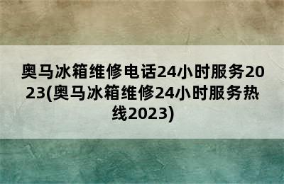 奥马冰箱维修电话24小时服务2023(奥马冰箱维修24小时服务热线2023)