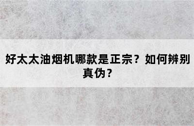 好太太油烟机哪款是正宗？如何辨别真伪？