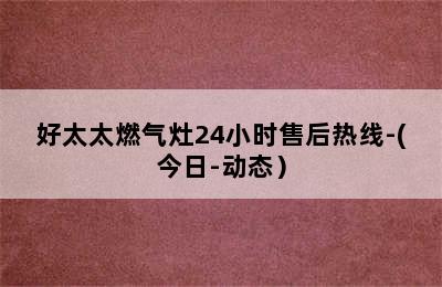 好太太燃气灶24小时售后热线-(今日-动态）