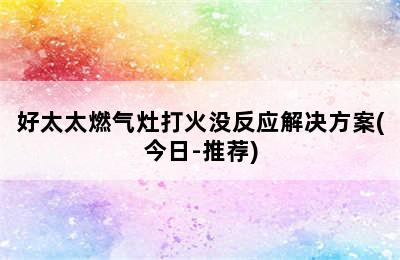 好太太燃气灶打火没反应解决方案(今日-推荐)