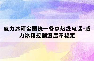 威力冰箱全国统一各点热线电话-威力冰箱控制温度不稳定