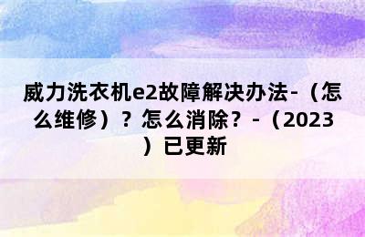 威力洗衣机e2故障解决办法-（怎么维修）？怎么消除？-（2023）已更新