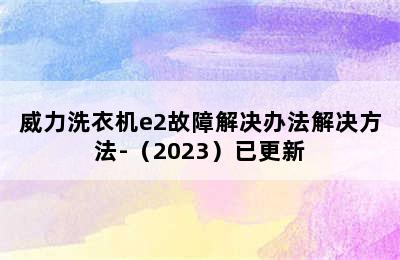 威力洗衣机e2故障解决办法解决方法-（2023）已更新