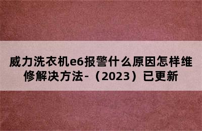 威力洗衣机e6报警什么原因怎样维修解决方法-（2023）已更新