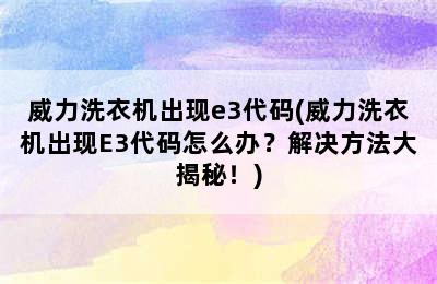 威力洗衣机出现e3代码(威力洗衣机出现E3代码怎么办？解决方法大揭秘！)