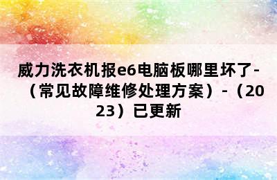 威力洗衣机报e6电脑板哪里坏了-（常见故障维修处理方案）-（2023）已更新