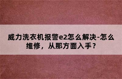 威力洗衣机报警e2怎么解决-怎么维修，从那方面入手？