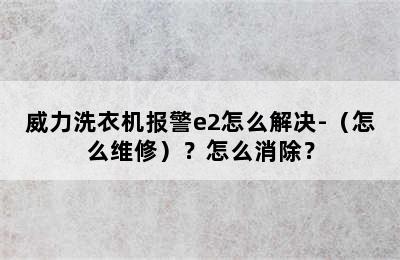 威力洗衣机报警e2怎么解决-（怎么维修）？怎么消除？