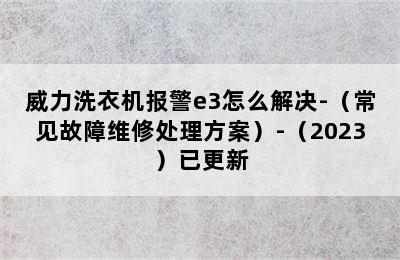 威力洗衣机报警e3怎么解决-（常见故障维修处理方案）-（2023）已更新