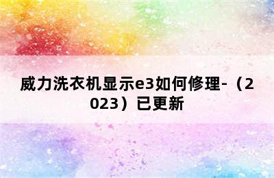 威力洗衣机显示e3如何修理-（2023）已更新