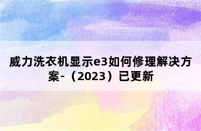 威力洗衣机显示e3如何修理解决方案-（2023）已更新