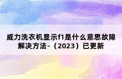 威力洗衣机显示f1是什么意思故障解决方法-（2023）已更新