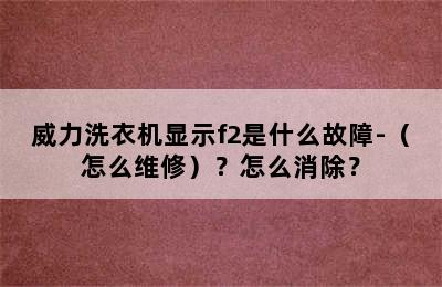 威力洗衣机显示f2是什么故障-（怎么维修）？怎么消除？