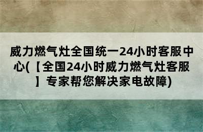 威力燃气灶全国统一24小时客服中心(【全国24小时威力燃气灶客服】专家帮您解决家电故障)