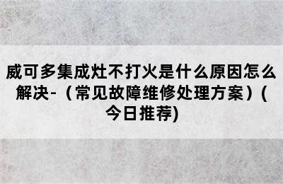 威可多集成灶不打火是什么原因怎么解决-（常见故障维修处理方案）(今日推荐)