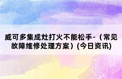 威可多集成灶打火不能松手-（常见故障维修处理方案）(今日资讯)