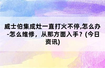 威士伯集成灶一直打火不停,怎么办-怎么维修，从那方面入手？(今日资讯)