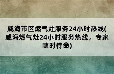 威海市区燃气灶服务24小时热线(威海燃气灶24小时服务热线，专家随时待命)