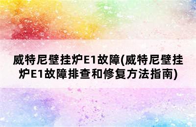 威特尼壁挂炉E1故障(威特尼壁挂炉E1故障排查和修复方法指南)