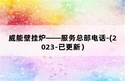 威能壁挂炉——服务总部电话-(2023-已更新）