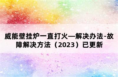 威能壁挂炉一直打火—解决办法-故障解决方法（2023）已更新