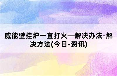 威能壁挂炉一直打火—解决办法-解决方法(今日-资讯)