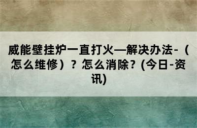 威能壁挂炉一直打火—解决办法-（怎么维修）？怎么消除？(今日-资讯)