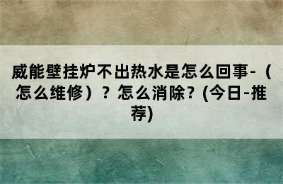 威能壁挂炉不出热水是怎么回事-（怎么维修）？怎么消除？(今日-推荐)