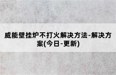 威能壁挂炉不打火解决方法-解决方案(今日-更新)