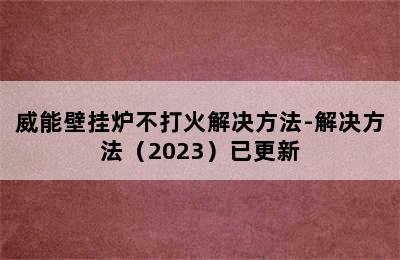 威能壁挂炉不打火解决方法-解决方法（2023）已更新