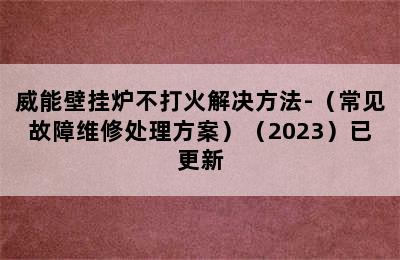 威能壁挂炉不打火解决方法-（常见故障维修处理方案）（2023）已更新