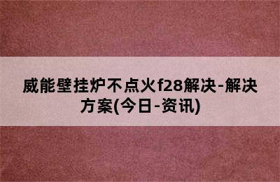 威能壁挂炉不点火f28解决-解决方案(今日-资讯)