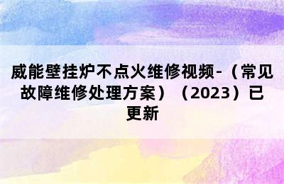 威能壁挂炉不点火维修视频-（常见故障维修处理方案）（2023）已更新