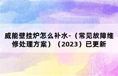 威能壁挂炉怎么补水-（常见故障维修处理方案）（2023）已更新