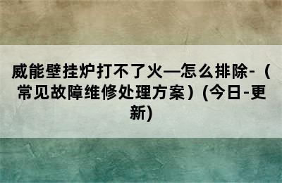 威能壁挂炉打不了火—怎么排除-（常见故障维修处理方案）(今日-更新)